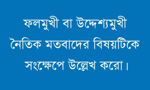 ফলমুখী বা উদ্দেশ্যমুখী নৈতিক মতবাদের বিষয়টিকে সংক্ষেপে উল্লেখ করো